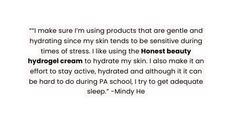 I make sure I m using products that are gentle and hydrating since my skin tends to be sensitive during times of stress I like using the Honest beauty hydrogel cream to hydrate my skin I also make it an effort to stay active hydrated and although it it can be hard to do during PA school I try to get adequate sleep Mindy He