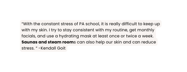 With the constant stress of PA school it is really difficult to keep up with my skin I try to stay consistent with my routine get monthly facials and use a hydrating mask at least once or twice a week Saunas and steam rooms can also help our skin and can reduce stress Kendall Goit