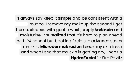 I always say keep it simple and be consistent with a routine I remove my makeup the second I get home cleanse with gentle wash apply tretinoin and moisturize I ve realized that it s hard to plan ahead with PA school but booking facials in advance saves my skin Microdermabrasion keeps my skin fresh and when I see that my skin is getting dry I book a HydraFacial Kim Ravitz