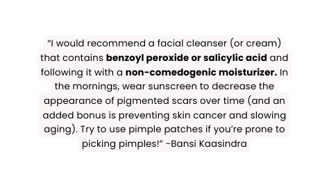I would recommend a facial cleanser or cream that contains benzoyl peroxide or salicylic acid and following it with a non comedogenic moisturizer In the mornings wear sunscreen to decrease the appearance of pigmented scars over time and an added bonus is preventing skin cancer and slowing aging Try to use pimple patches if you re prone to picking pimples Bansi Kaasindra