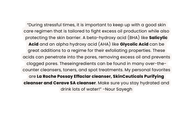 During stressful times it is important to keep up with a good skin care regimen that is tailored to fight excess oil production while also protecting the skin barrier A beta hydroxy acid BHA like Salicylic Acid and an alpha hydroxy acid AHA like Glycolic Acid can be great additions to a regime for their exfoliating properties These acids can penetrate into the pores removing excess oil and prevents clogged pores Theseingredients can be found in many over the counter cleansers toners and spot treatments My personal favorites are La Roche Possay Effaclar cleanser SkinCeuticals Purifying cleanser and Cerave SA cleanser Make sure you stay hydrated and drink lots of water Nour Sayegh