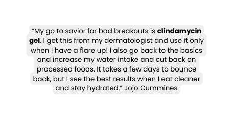 My go to savior for bad breakouts is clindamycin gel I get this from my dermatologist and use it only when I have a flare up I also go back to the basics and increase my water intake and cut back on processed foods It takes a few days to bounce back but I see the best results when I eat cleaner and stay hydrated Jojo Cummines